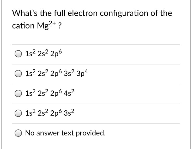 What's the full electron configuration of the
cation Mg2+ ?
O 1s2 2s? 2p6
1s? 2s? 2p6 3s? 3p4
1s? 2s? 2p6 4s?
1s? 2s2 2p6 3s2
No answer text provided.
