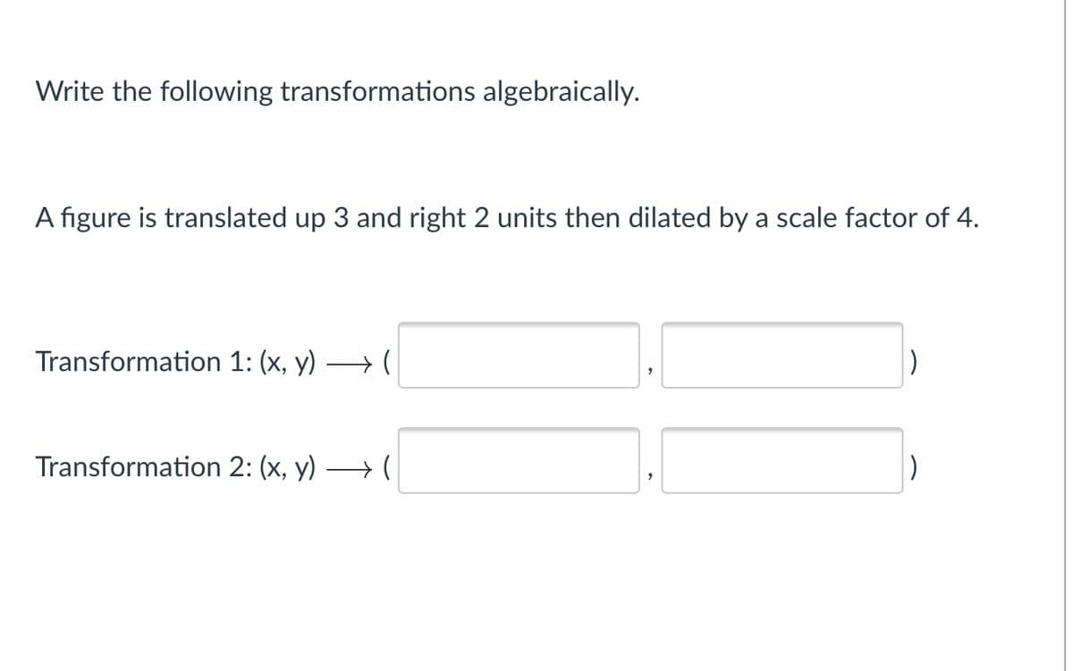 Write the following transformations algebraically.
A figure is translated up 3 and right 2 units then dilated by a scale factor of 4.
Transformation 1: (x, y) → (
Transformation 2: (x, y) → (
