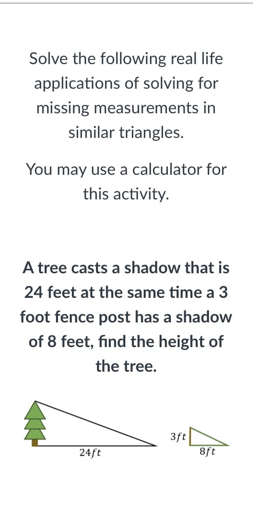 Solve the following real life
applications of solving for
missing measurements in
similar triangles.
You may use a calculator for
this activity.
A tree casts a shadow that is
24 feet at the same time a 3
foot fence post has a shadow
of 8 feet, find the height of
the tree.
3ft
8ft
24ft
