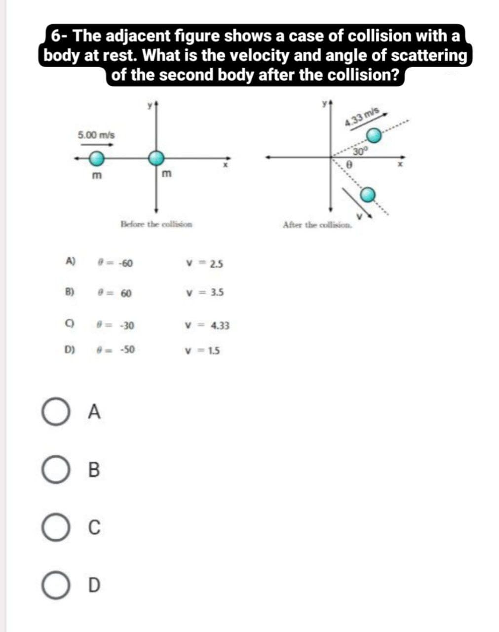 6- The adjacent figure shows a case of collision with a
body at rest. What is the velocity and angle of scattering
of the second body after the collision?
5.00 m/s
4.33 m/s
300
m
Before the collision
After the collision.
A)
e=-60
v = 2.5
B)
0= 60
v = 3.5
0= -30
v = 4.33
D)
e= -50
v = 1.5
A
В
C
D
