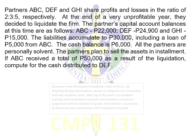 Partners ABC, DEF and GHI share profits and losses in the ratio of
2:3:5, respectively. At the end of a very unprofitable year, they
decided to liquidate the firm. The partner's capital account balances
at this time are as follows: ABC - P22,000; DEF -P24,900 and GHI -
P15,000. The liabilities accumulate to P30,000, including a loan of
P5,000 from ABC. The cash balance is P6,000. All the partners are
personally solvent. The partners plan to sell the assets in installment.
If ABC received a total of P50,000 as a result of the liquidation,
compute for the cash distributed to DEF.
EDIFICIS
1911
Reminder from the Student Handbook: Code of Ethics- 24.
Cheating during examinations, quizzes or plagiarism in connection
with any academic work, abetting of the same: 1st violation-
warning with invalidation of grade; 2nd violation, censure to
suspension with invalidation of grade; 3rd violation- suspension
to dismissal/ non-readmission with invalidation of grade
CMPW 131