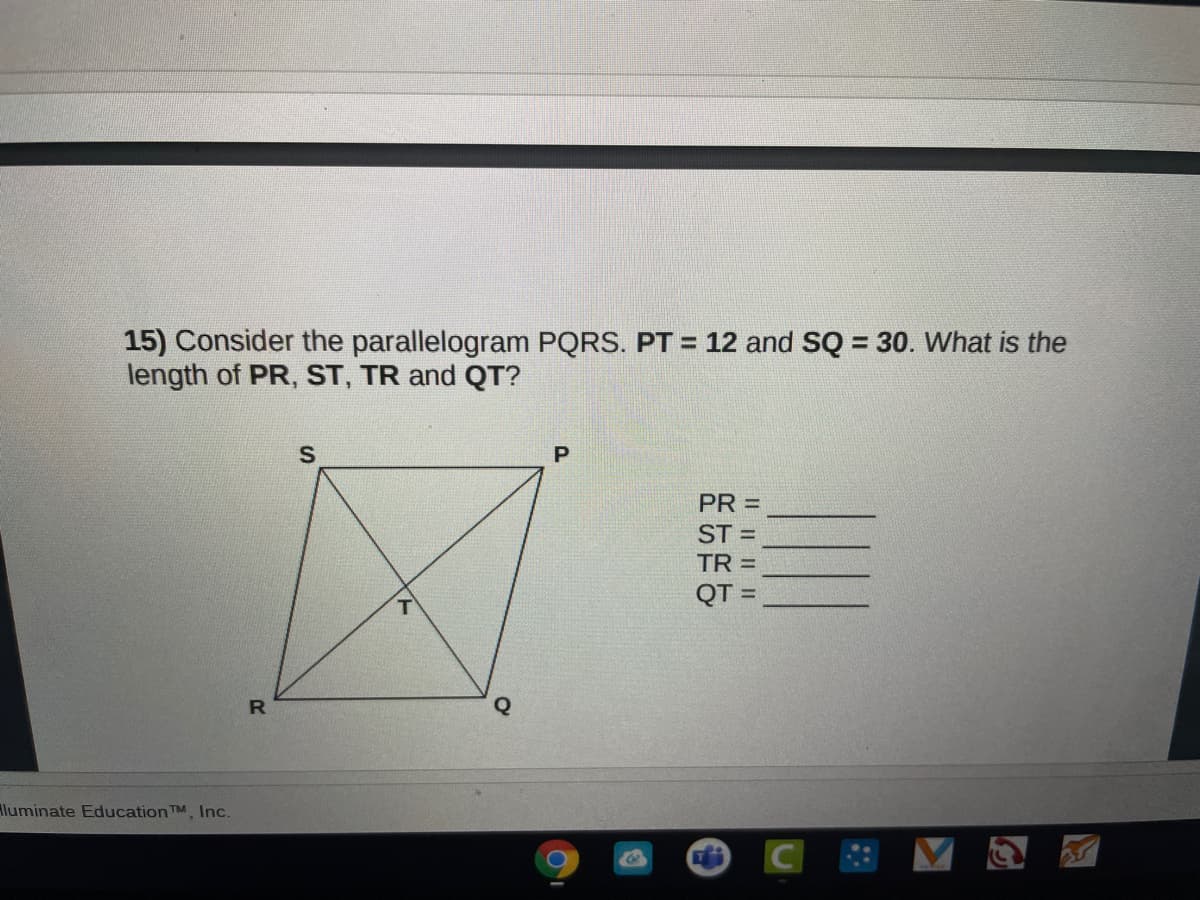 15) Consider the parallelogram PQRS. PT = 12 and SQ = 30. What is the
length of PR, ST, TR and QT?
%3D
PR =
ST =
TR =
QT
R
Aluminate EducationTM, Inc.
