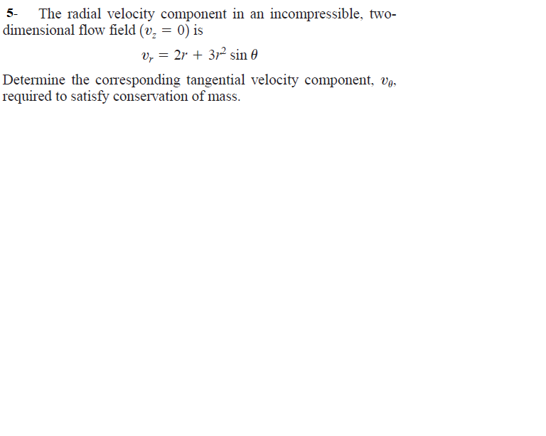 The radial velocity component in an incompressible, two-
dimensional flow field (v, = 0) is
v, = 2r + 312 sin 0
Determine the corresponding tangential velocity component, Vg.
required to satisfy conservation of mass.
