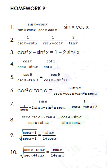 HOMEWORK 9:
sinx-cosx
1.
tanx csc x-secx cot x
= sin x cos x
1
2
2.
cscx-cotx
cscx+cotx
tan x
3. costx - sin4x = 1 - 2 sin? x
cosx
cotx
4.
cosx-sin x
cotx -1
csce
cose
5.
csce-tan e
cos e-sin? e
2 sin a
6. cos?a tan a =
sec a+cos a+sin?a sec a
sin a
7.
:+2 sin a-sin? a sec a
cot a-tan a+2
sec a
sec a csc a-2 tan a
cos a-sin a
8.
cos a+sin a
sin a cos a
secx-1
sin x
9.
secx+1
1+cosx
secx-tanx
cosx
10.
secx+tanx
1+sin x
