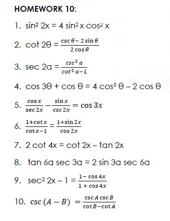 HOMEWORK 10:
1. sin? 2x = 4 sin?x cos? x
2. cot 20 = csc 8– 2 sin e
2 cos e
csc? a
3. sec 2a =
cot? a-1
4. cos 30 + cos e = 4 cos³ e-2 cos e
sin x
cosx
5.
sec 2x
= cos 3x
csc 2x
1+sin 2x
1+cotx
6.
cotx-1
%3D
cos 2x
7. 2 cot 4x = cot 2x – tan 2x
8. tan 6a sec 3a = 2 sin 3a sec 6a
1- cos 4x
9. sec2 2x -1 =
1+ cos 4x
csc A csc B
10. csc (A — В)
cotB-cotA
