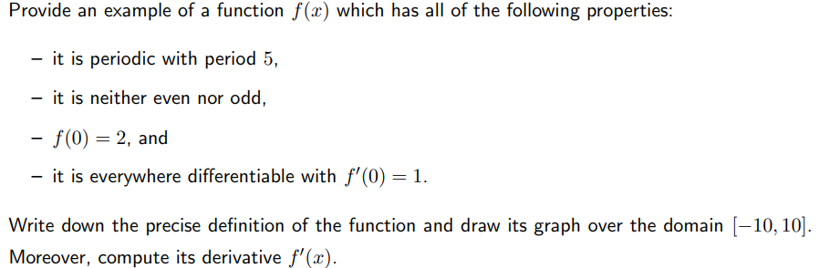 Provide an example of a function f(x) which has all of the following properties:
- it is periodic with period 5,
- it is neither even nor odd,
- f(0) = 2, and
- it is everywhere differentiable with f'(0) = 1.
Write down the precise definition of the function and draw its graph over the domain [-10, 10].
Moreover, compute its derivative f'(x).