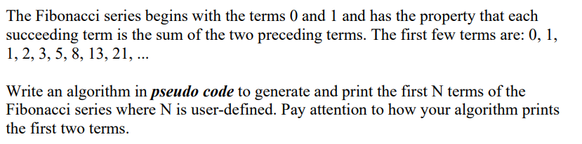 The Fibonacci series begins with the terms 0 and 1 and has the property that each
succeeding term is the sum of the two preceding terms. The first few terms are: 0, 1,
1, 2, 3, 5, 8, 13, 21, ...
Write an algorithm in pseudo code to generate and print the first N terms of the
Fibonacci series where N is user-defined. Pay attention to how your algorithm prints
the first two terms.
