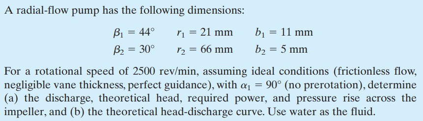 A radial-flow pump has the following dimensions:
B₁
r₁ = 21 mm
12 = 66 mm
B₂
= 44°
= 30°
b₁ = 11 mm
b₂ = 5 mm
For a rotational speed of 2500 rev/min, assuming ideal conditions (frictionless flow,
negligible vane thickness, perfect guidance), with α₁ = 90° (no prerotation), determine
(a) the discharge, theoretical head, required power, and pressure rise across the
impeller, and (b) the theoretical head-discharge curve. Use water as the fluid.