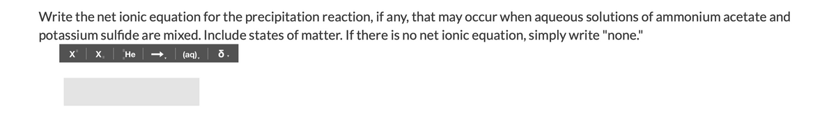 Write the net ionic equation for the precipitation reaction, if any, that may occur when aqueous solutions of ammonium acetate and
potassium sulfide are mixed. Include states of matter. If there is no net ionic equation, simply write "none."
x' | x.
(aq), õ.
Не
