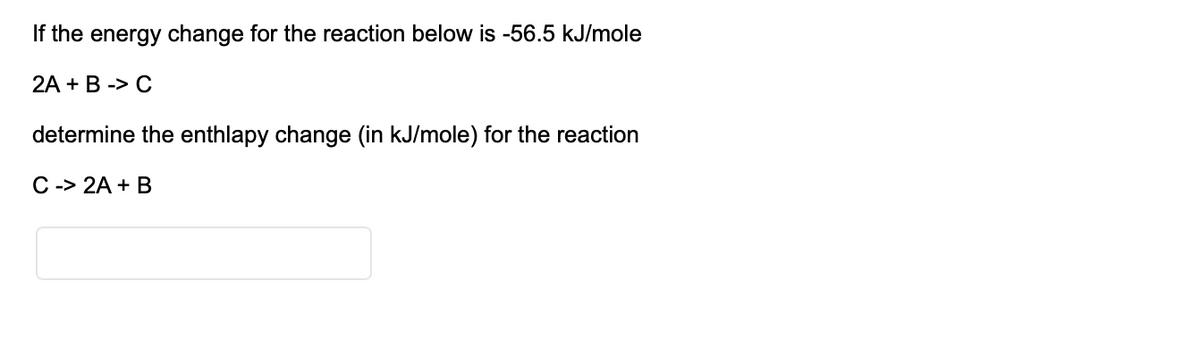 If the energy change for the reaction below is -56.5 kJ/mole
2A + B -> C
determine the enthlapy change (in kJ/mole) for the reaction
C -> 2A + B
