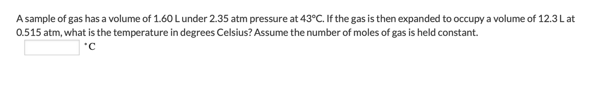 A sample of gas has a volume of 1.60 Lunder 2.35 atm pressure at 43°C. If the gas is then expanded to occupy a volume of 12.3 L at
0.515 atm, what is the temperature in degrees Celsius? Assume the number of moles of gas is held constant.
°C
