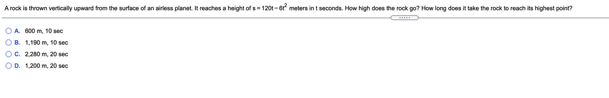 A rock is thrown vertically upward from the surface of an airless planet. It reaches a height of s = 120t – 6t meters in t seconds. How high does the rock go? How long does it take the rock to reach its highest point?
-
.....
A. 600 m, 10 sec
B. 1,190 m, 10 sec
C. 2,280 m, 20 sec
O D. 1,200 m, 20 sec
