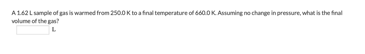 A 1.62 L sample of gas is warmed from 250.0 K to a final temperature of 660.0 K. Assuming no change in pressure, what is the final
volume of the gas?
L
