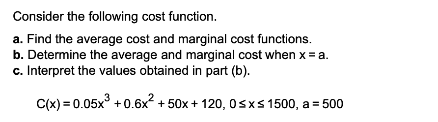 Consider the following cost function.
a. Find the average cost and marginal cost functions.
b. Determine the average and marginal cost when x = a.
c. Interpret the values obtained in part (b).
3
C(x) = 0.05x + 0.6x + 50x + 120, 0sx<1500, a= 500
