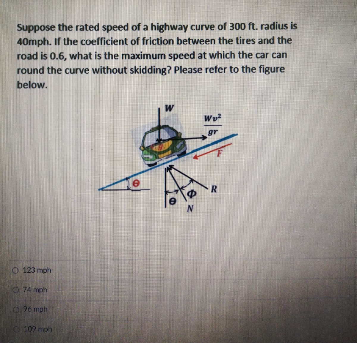 Suppose the rated speed of a highway curve of 300 ft. radius is
40mph. If the coefficient of friction between the tires and the
road is 0.6, what is the maximum speed at which the car can
round the curve without skidding? Please refer to the figure
below.
W
Wv?
O 123 mph
O 74 mph
96 mph
109 mph
