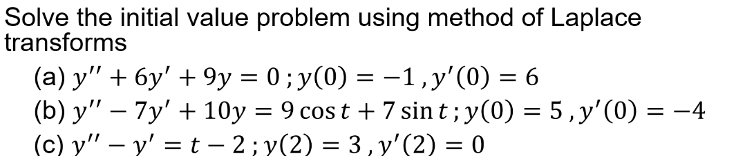 Solve the initial value problem using method of Laplace
transforms
(a) y" + 6y' + 9y = 0 ; y(0) =
(b) y" – 7y' + 10y = 9 cos t + 7 sint; y(0) = 5,y'(0) = -4
(c) y" – y' =t – 2; y(2) = 3, y'(2) = 0
-1,y'(0) = 6
|
