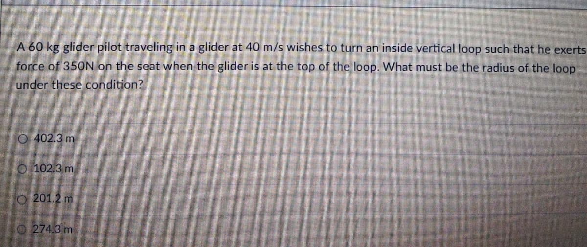 A 60 kg glider pilot traveling in a glider at 40 m/s wishes to turn an inside vertical loop such that he exerts
force of 350N on the seat when the glider is at the top of the loop. What must be the radius of the loop
under these condition?
O 402.3 m
O 102.3 m
O201.2 m
O 274.3 m
