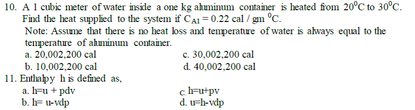 10. A 1 cubic meter of water inside a one kg ahminum container is heated from 20°C to 30°C.
Find the heat supplied to the system if CA1 = 0.22 cal / gm °C.
Note: Assume that there is no heat loss and temperature of water is always equal to the
temperature of ahminum container.
a. 20,002,200 cal
b. 10,002,200 cal
11. Enthalpy h is defined as,
a. h=u + pdv
b. h= u-vdp
c. 30,002,200 cal
d. 40,002,200 cal
c.h=u+pv
d. Fh-vdp

