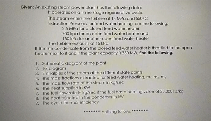 Given: An existing steam power plant has the following data:
It operates on a three stage regenerative cycle.
The steam enters the turbine at 14 MPa and 550°C
Extraction Pressures for feed water heating are the following:
2.5 MPa for a closed feed water heater
700 kpa for an open feed water heater and
150 kPa for another open feed water heater
The turbine exhausts at 15 kPa.
If the the condensate from the closed feed water heater is throttled to the open
heater next to it and if the plant capacity is 750 MW, find the following:
1. Schematic diagram of the plant
2. T-S diagram
3. Enthalpies of the steam at the different state points
4. The mass fractions extracted for feed water heating, m, ma. ms
5. The mass flow rate of the steam in kg/sec
6. The heat supplied in KW
7. The fuel flow rate in kg/sec if the fuel has a heating value of 35,000 kJ/kg
8. The heat rejected in the condenser in kW
9. The cycle thermal efficiency
********** nothing follows
***..**..
