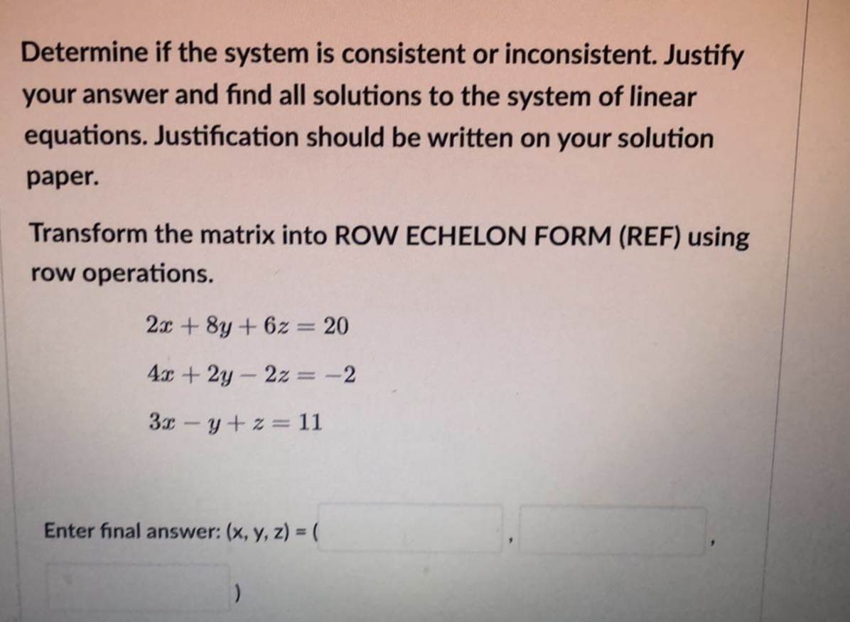 Determine if the system is consistent or inconsistent. Justify
your answer and find all solutions to the system of linear
equations. Justification should be written on your solution
paper.
Transform the matrix into ROW ECHELON FORM (REF) using
row operations.
2x +8y+ 6z = 20
4x+2y-2z =-2
3x-y+z = 11
Enter final answer: (x, y, z) =(
