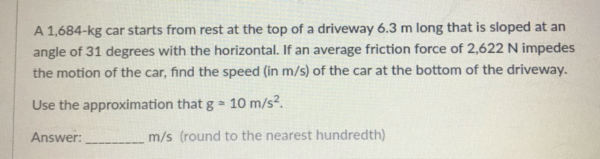 A 1,684-kg car starts from rest at the top of a driveway 6.3 m long that is sloped at an
angle of 31 degrees with the horizontal. If an average friction force of 2,622 N impedes
the motion of the car, find the speed (in m/s) of the car at the bottom of the driveway.
Use the approximation that g 10 m/s2.
Answer:
m/s (round to the nearest hundredth)
