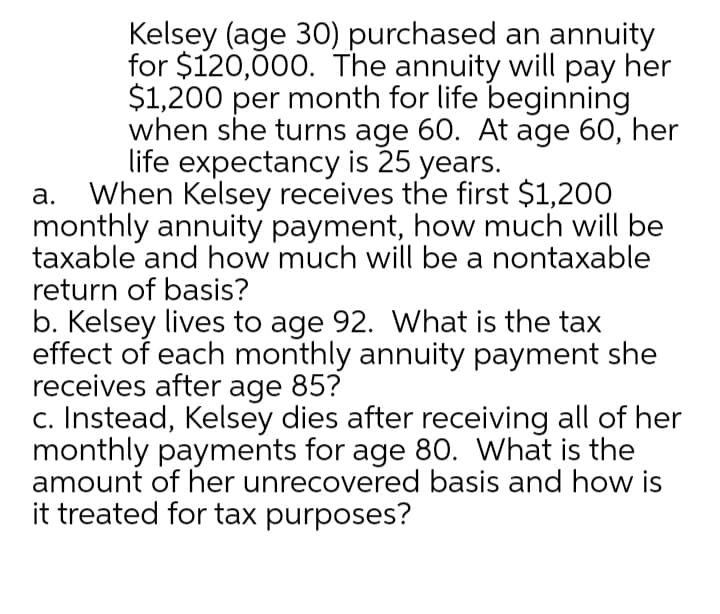 Kelsey (age 30) purchased an annuity
for $120,00. The annuity will pay her
$1,200 per month for life beginning
when she turns age 60. At age 60, her
life expectancy is 25 years.
a. When Kelsey receives the first $1,200
monthly annuity payment, how much will be
taxable and how much will be a nontaxable
return of basis?
b. Kelsey lives to age 92. What is the tax
effect of each monthly annuity payment she
receives after age 85?
c. Instead, Kelsey dies after receiving all of her
monthly payments for age 80. What is the
amount of her unrecovered basis and how is
it treated for tax purposes?
