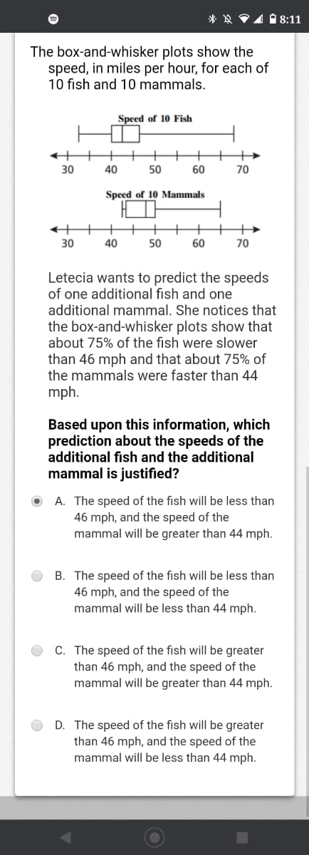 * ☆ P1 18:11
The box-and-whisker plots show the
speed, in miles per hour, for each of
10 fish and 10 mammals.
Speed of 10 Fish
+
30
40
50
60
70
Speed of 10 Mammals
30
40
50
60
70
Letecia wants to predict the speeds
of one additional fish and one
additional mammal. She notices that
the box-and-whisker plots show that
about 75% of the fish were slower
than 46 mph and that about 75% of
the mammals were faster than 44
mph.
Based upon this information, which
prediction about the speeds of the
additional fish and the additional
mammal is justified?
A. The speed of the fish will be less than
46 mph, and the speed of the
mammal will be greater than 44 mph.
B. The speed of the fish will be less than
46 mph, and the speed of the
mammal will be less than 44 mph.
C. The speed of the fish will be greater
than 46 mph, and the speed of the
mammal will be greater than 44 mph.
D. The speed of the fish will be greater
than 46 mph, and the speed of the
mammal will be less than 44 mph.
