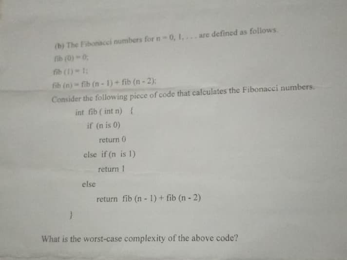 (b) The Fibonacci numbers for n 0, 1,...are defined as follows.
fib (0)-0
fib (1) 1:
fib (n) fib (n- 1) + fib (n - 2):
Consider the following piece of code that calculates the Fibonacci numbers.
int fib ( int n){
if (n is 0)
return 0
else if (n is 1)
return 1
else
return fib (n- 1)+ fib (n- 2)
What is the worst-case complexity of the above code?
