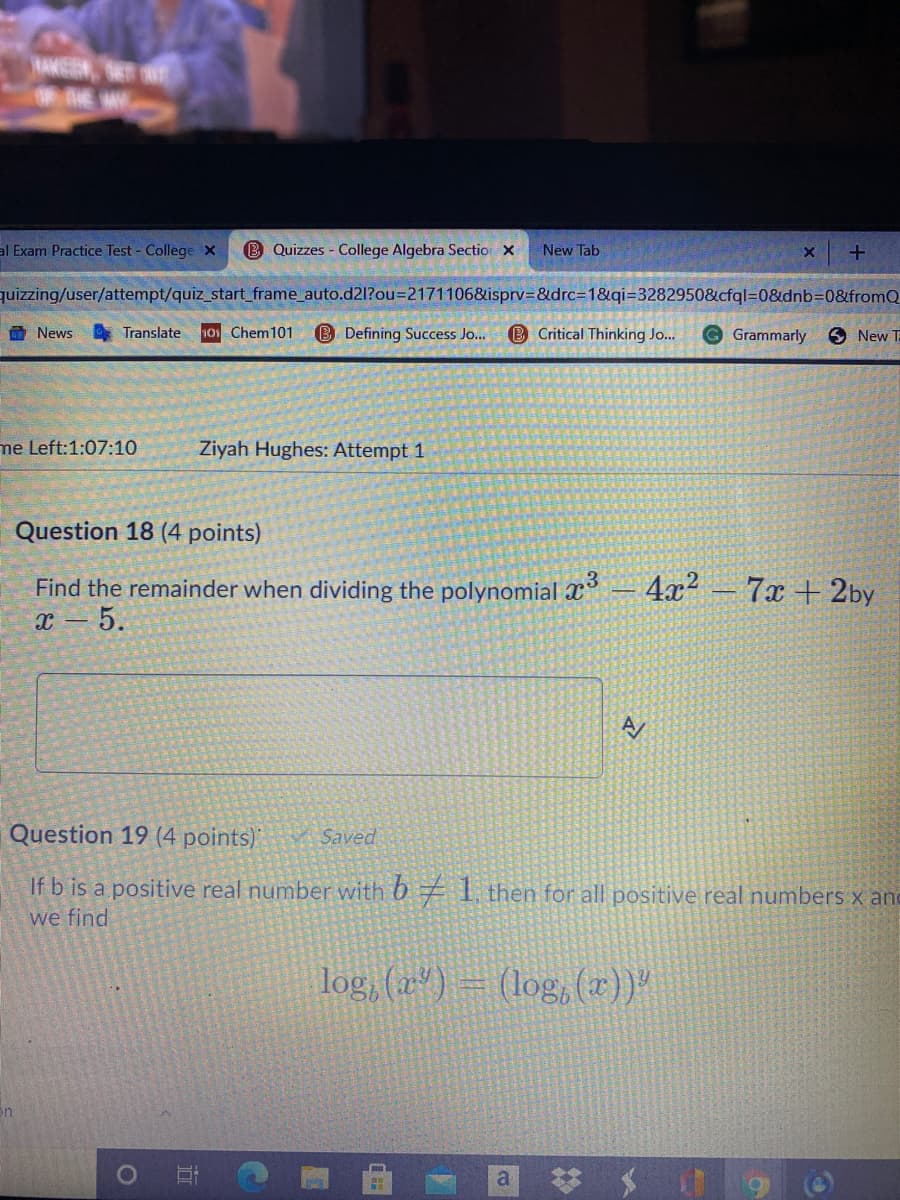 al Exam Practice Test - College X
B Quizzes - College Algebra Sectio X
New Tab
quizzing/user/attempt/quiz_start_frame_auto.d21?ou=2171106&isprv=&drc%3D1&qi=3282950&cfql=0&dnb30&fromQ
命News
10 Chem101
B Defining Success Jo..
B Critical Thinking Jo...
G Grammarly
6 New T
Translate
me Left:1:07:10
Ziyah Hughes: Attempt 1
Question 18 (4 points)
Find the remainder when dividing the polynomial x
4x2 - 7x + 2by
x – 5.
Question 19 (4 points)
Saved
If b is a positive real number with 6 7 1, then for all positive real numbers x and
we find
log, (x*) – (log,(x))"
