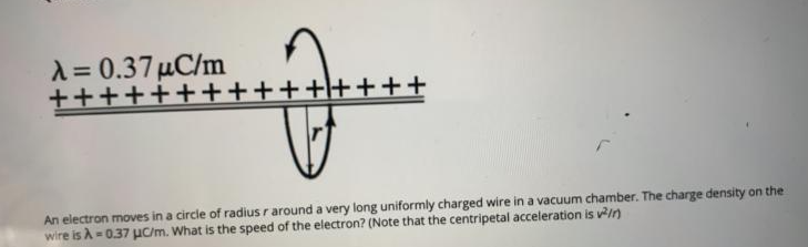 A= 0.37 µC/m
+++++++++++\++++
An electron moves in a circle of radius r around a very long uniformly charged wire in a vacuum chamber. The charge density on the
wire is A = 0.37 uC/m. What is the speed of the electron? (Note that the centripetal acceleration is v/n)
