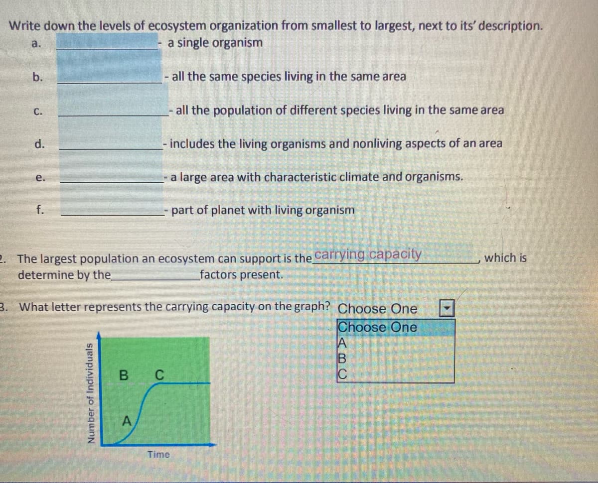 Write down the levels of ecosystem organization from smallest to largest, next to its' description.
a.
a single organism
b.
all the same species living in the same area
С.
all the population of different species living in the same area
d.
includes the living organisms and nonliving aspects of an area
- a large area with characteristic climate and organisms.
е.
f.
part of planet with living organism
2. The largest population an ecosystem can support is the Carrying capacity
determine by the
which is
factors present.
3. What letter represents the carrying capacity on the graph? Choose One
Choose One
B C
C
Time
Number of Individuals
ABO
