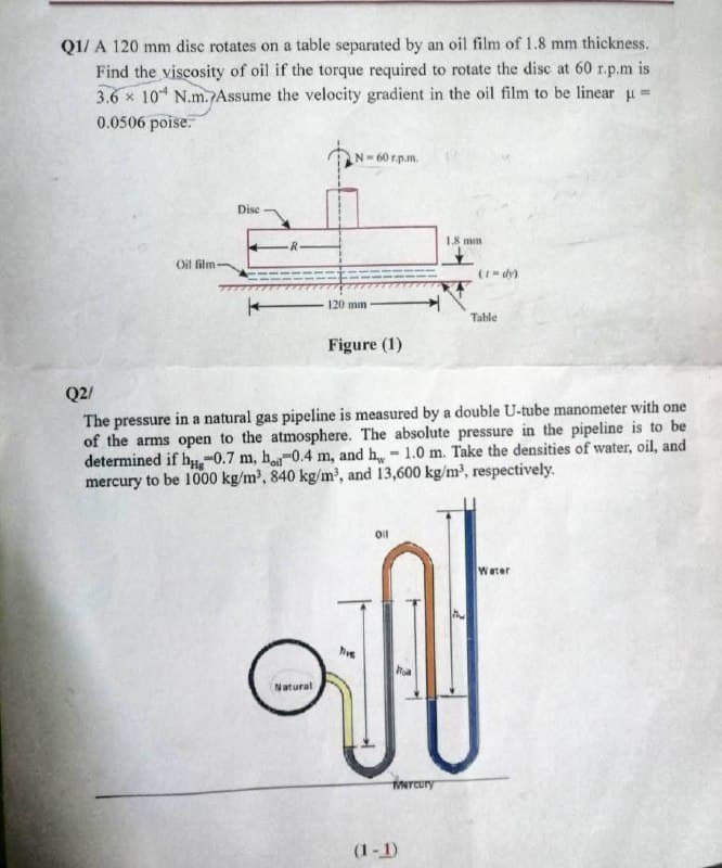 Q1/ A 120 mm disc rotates on a table separated by an oil film of 1.8 mm thickness.
Find the viscosity of oil if the torque required to rotate the disc at 60 r.p.m is
3.6 x 10 N.m. Assume the velocity gradient in the oil film to be linear =
0.0506 poise.
N-60 r.p.m.
Dise
18 mm
R-
Oil film
(1= dy)
120 mm
Table
Figure (1)
Q2/
The pressure in a natural gas pipeline is measured by a double U-tube manometer with one
of the arms open to the atmosphere. The absolute pressure in the pipeline is to be
determined if h-0.7 m, h-0.4 m, and h- 1.0 m. Take the densities of water, oil, and
mercury to be 1000 kg/m', 840 kg/m', and 13,600 kg/m', respectively.
Water
Natural
Nrcury
(1-1)
