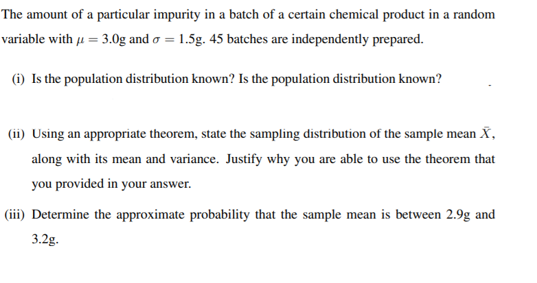 The amount of a particular impurity in a batch of a certain chemical product in a random
variable with u = 3.0g and o = 1.5g. 45 batches are independently prepared.
(i) Is the population distribution known? Is the population distribution known?
(ii) Using an appropriate theorem, state the sampling distribution of the sample mean X,
along with its mean and variance. Justify why you are able to use the theorem that
you provided in your answer.
(iii) Determine the approximate probability that the sample mean is between 2.9g and
3.2g.
