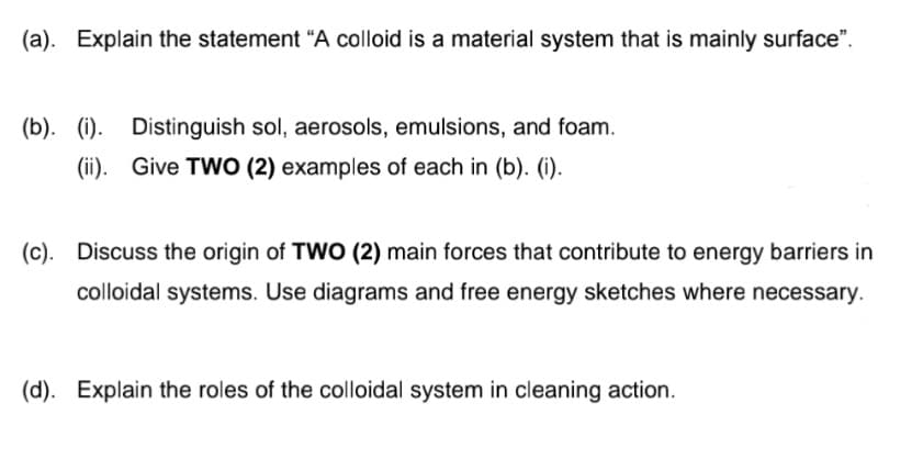 (a). Explain the statement "A colloid is a material system that is mainly surface".
(b). (i).
Distinguish sol, aerosols, emulsions, and foam.
(ii). Give TWO (2) examples of each in (b). (i).
(c). Discuss the origin of TWO (2) main forces that contribute to energy barriers in
colloidal systems. Use diagrams and free energy sketches where necessary.
(d). Explain the roles of the colloidal system in cleaning action.
