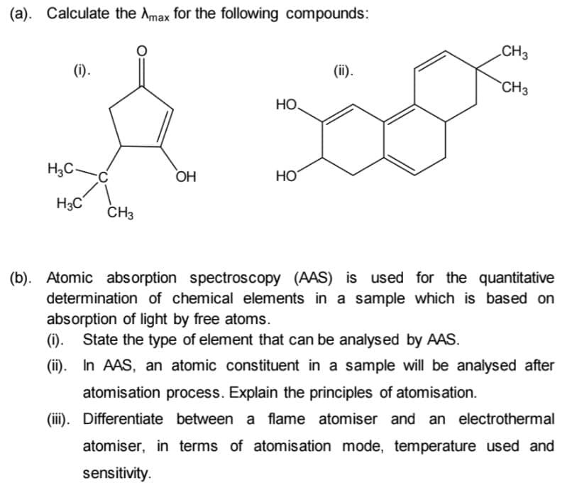 (a). Calculate the Amax for the following compounds:
CH3
(i).
(ii).
CH3
НО.
H3C
OH
HO
H3C
CH3
(b). Atomic abs orption spectroscopy (AAS) is used for the quantitative
determination of chemical elements in a sample which is based on
absorption of light by free atoms.
(i).
State the type of element that can be analysed by AAS.
(ii). In AAS, an atomic constituent in a sample will be analysed after
atomisation process. Explain the principles of atomisation.
(iii). Differentiate between a flame atomiser and an electrothermal
atomiser, in terms of atomisation mode, temperature used and
sensitivity.
