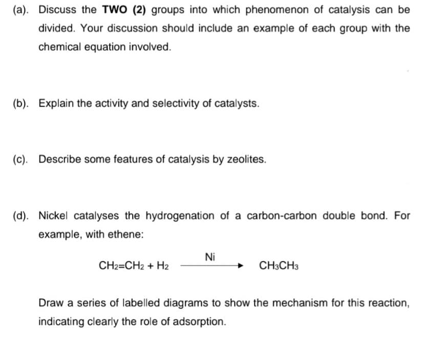 (a). Discuss the TWO (2) groups into which phenomenon of catalysis can be
divided. Your discussion should include an example of each group with the
chemical equation involved.
(b). Explain the activity and selectivity of catalysts.
(c). Describe some features of catalysis by zeolites.
(d). Nickel catalyses the hydrogenation of a carbon-carbon double bond. For
example, with ethene:
Ni
CH2=CH2 + H2
CH3CH3
Draw a series of labelled diagrams to show the mechanism for this reaction,
indicating clearly the role of adsorption.
