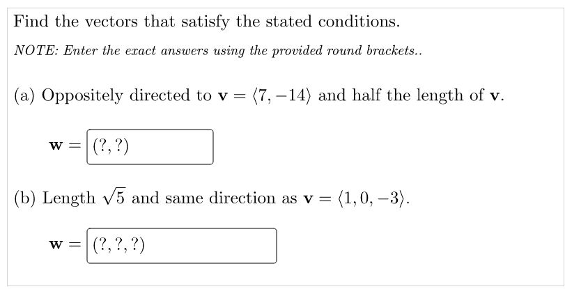 Find the vectors that satisfy the stated conditions.
NOTE: Enter the exact answers using the provided round brackets..
(a) Oppositely directed to v = (7, –14) and half the length of v.
w =
(?, ?)
(b) Length v5 and same direction as v =
(1,0, –3).
W =
(?, ?, ?)
