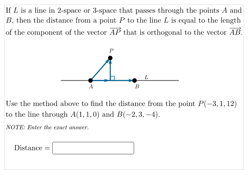 If L is a line in 2-space or 3-space that passes through the points A and
B, then the distance from a point P to the line L is equal to the length
of the component of the vector AP that is orthogonal to the vector AB.
P
A
В
Use the method above to find the distance from the point P(-3,1, 12)
to the line through A(1, 1,0) and B(-2,3, –4).
NOTE: Enter the exact answer.
Distance
