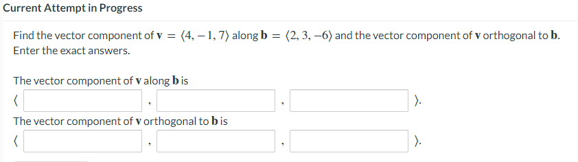 Current Attempt in Progress
Find the vector component of v = (4, – 1, 7) along b
(2, 3, –6) and the vector component of v orthogonal to b.
Enter the exact answers.
The vector component of v along bis
).
The vector component of v orthogonal to b is
).
