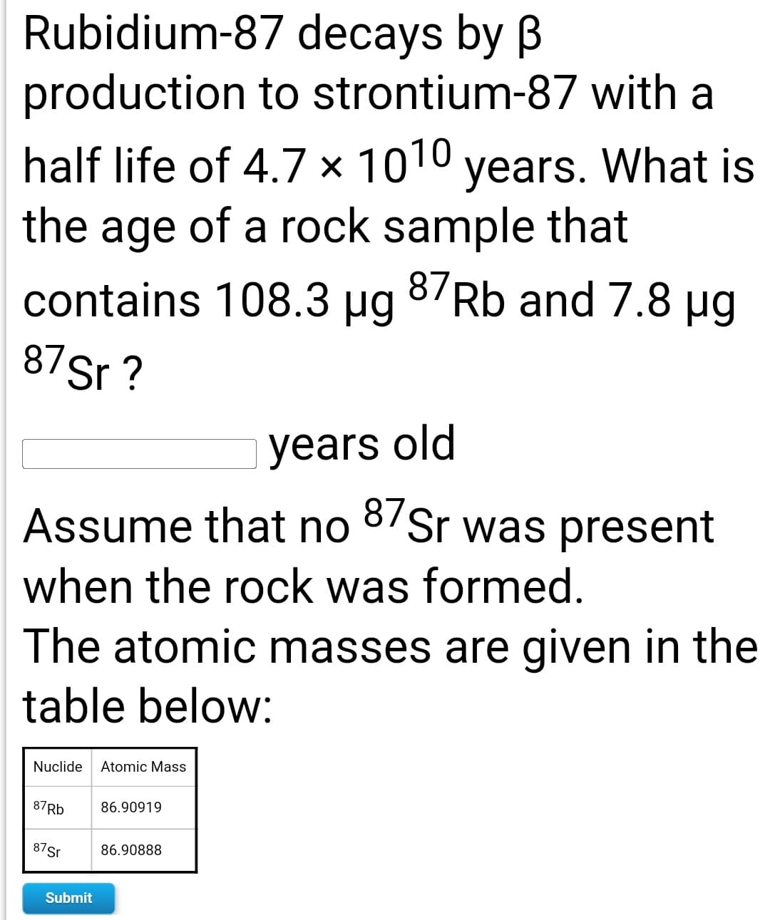 Rubidium-87 decays by B
production to strontium-87 with a
half life of 4.7 × 1010 years. What is
the age of a rock sample that
contains 108.3 µg
8/Rb and 7.8 µg
87Sr ?
years old
Assume that no 8/Sr was present
when the rock was formed.
The atomic masses are given in the
table below:
Nuclide
Atomic Mass
87RB
86.90919
87Sr
86.90888
Submit
