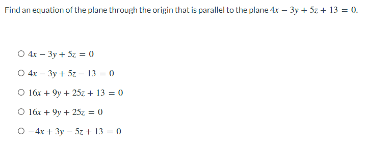 Find an equation of the plane through the origin that is parallel to the plane 4x – 3y + 5z + 13 = 0.
O 4x – 3y + 5z = 0
O 4x – 3y + 5z – 13 = 0
O 16x + 9y + 25z + 13 = 0
O 16x + 9y + 25z = 0
%3D
O -4x + 3y – 5z + 13 = 0
