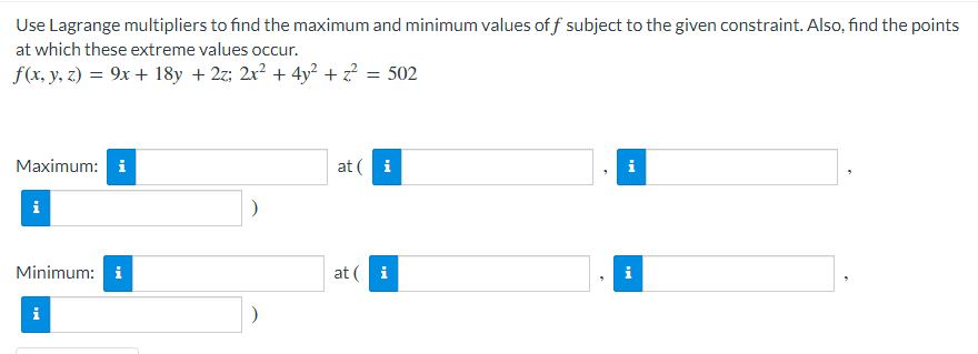Use Lagrange multipliers to find the maximum and minimum values of f subject to the given constraint. Also, find the points
at which these extreme values occur.
f(x, y, z) = 9x + 18y + 2z; 2x² + 4y² + z? = 502
Maximum: i
at ( i
i
Minimum: i
at ( i
i
i
