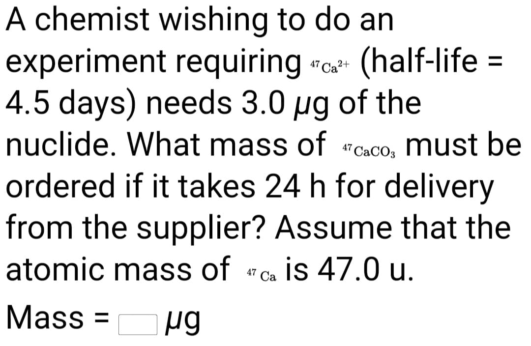 A chemist wishing to do an
experiment requiring "a (half-life =
4.5 days) needs 3.0 ug of the
nuclide. What mass of " CaCO, must be
ordered if it takes 24 h for delivery
from the supplier? Assume that the
atomic mass of "c is 47.0 u.
47
Mass =
%3D
