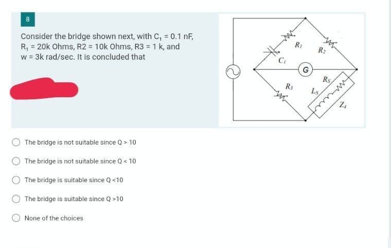 8
Consider the bridge shown next, with C, = 0.1 nF,
R, = 20k Ohms, R2 = 10k Ohms, R3 = 1 k, and
w = 3k rad/sec. It is concluded that
RI
R2
Ci
G
Rs
wwww
R3
Ls
The bridge is not suitable since Q > 10
The bridge is not suitable since Q < 10
The bridge is suitable since Q <10
The bridge is suitable since Q >10
None of the choices
