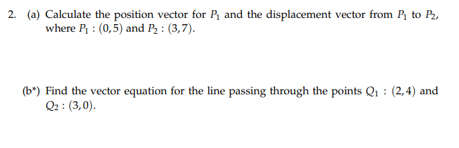 2. (a) Calculate the position vector for P₁ and the displacement vector from P₁ to P₂,
where P₁: (0,5) and P₂: (3,7).
(b*) Find the vector equation for the line passing through the points Q₁: (2,4) and
Q2: (3,0).