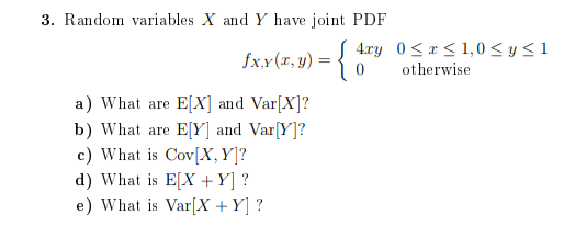 3. Random variables X and Y have joint PDF
S 4ry 0<x < 1,0 < y < 1
fx.x(r, y) = {
otherwise
a) What are E[X] and Var[X]?
b) What are E[Y] and Var[Y]?
c) What is Cov[X,Y]?
d) What is E[X +Y] ?
e) What is Var[X +Y] ?
