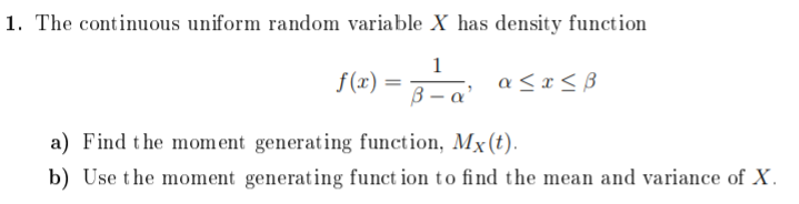 1. The continuous uniform random variable X has density function
1
f (x) =
a < x < B
B – a'
a) Find the mom ent generating function, Mx(t).
b) Use the moment generating funct ion to find the mean and variance of X.

