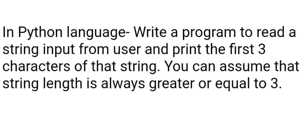 In Python language- Write a program to read a
string input from user and print the first 3
characters of that string. You can assume that
string length is always greater or equal to 3.
