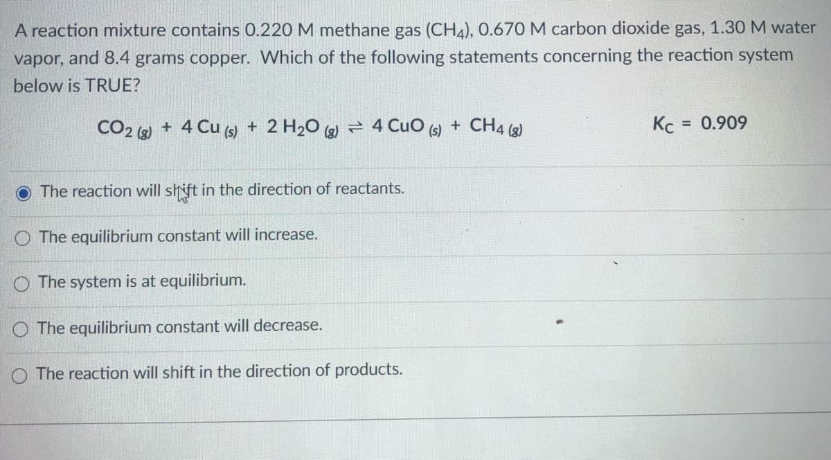 A reaction mixture contains 0.220 M methane gas (CH4), 0.670 M carbon dioxide gas, 1.30 M water
vapor, and 8.4 grams copper. Which of the following statements concerning the reaction system
below is TRUE?
CO2 (2) + 4 Cu () + 2 H20 (2) = 4 Cuo
+ CH4 (g)
Kc
= 0.909
(s)
The reaction will shift in the direction of reactants.
The equilibrium constant will increase.
O The system is at equilibrium.
O The equilibrium constant will decrease.
O The reaction will shift in the direction of products.
