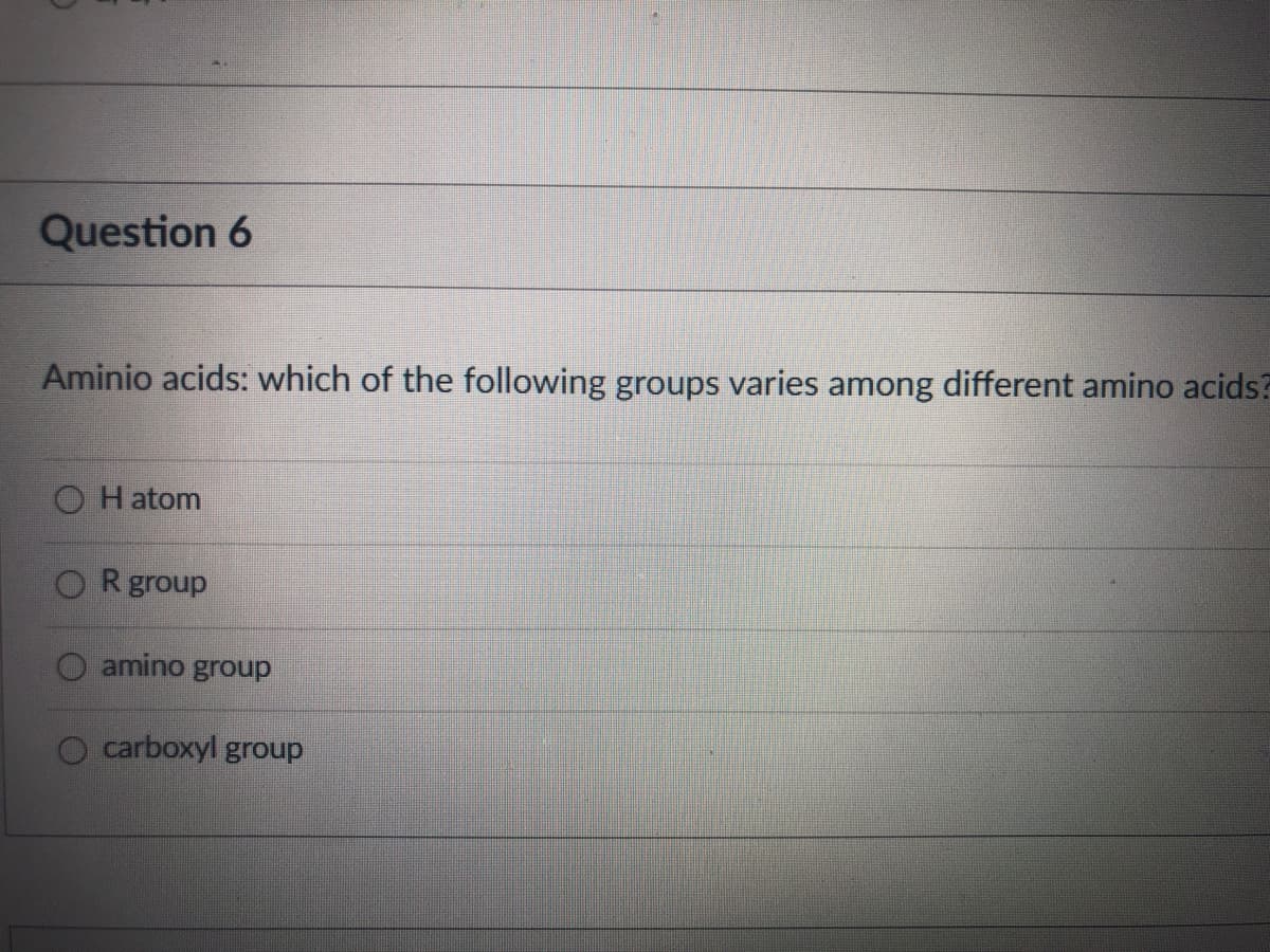 Question 6
Aminio acids: which of the following groups varies among different amino acids?
H atom
ORgroup
amino group
carboxyl group
